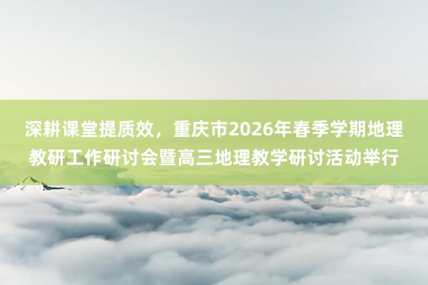 深耕课堂提质效,重庆市2026年春季学期地理教研工作研讨会暨高三地理教学研讨活动举行