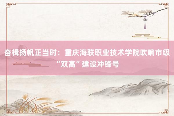 奋楫扬帆正当时：重庆海联职业技术学院吹响市级“双高”建设冲锋号