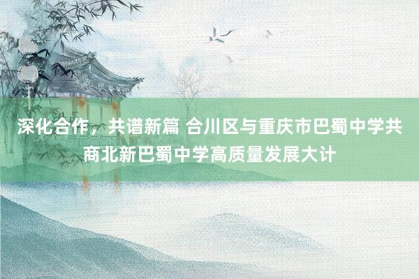 深化合作，共谱新篇 合川区与重庆市巴蜀中学共商北新巴蜀中学高质量发展大计