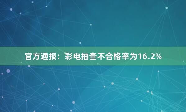 官方通报：彩电抽查不合格率为16.2%