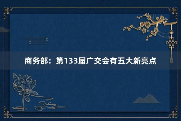 商务部：第133届广交会有五大新亮点