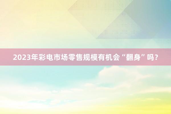 2023年彩电市场零售规模有机会“翻身”吗？