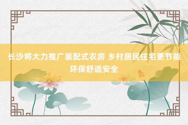 长沙将大力推广装配式农房 乡村居民住宅更节能环保舒适安全