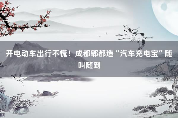 开电动车出行不慌！成都郫都造“汽车充电宝”随叫随到