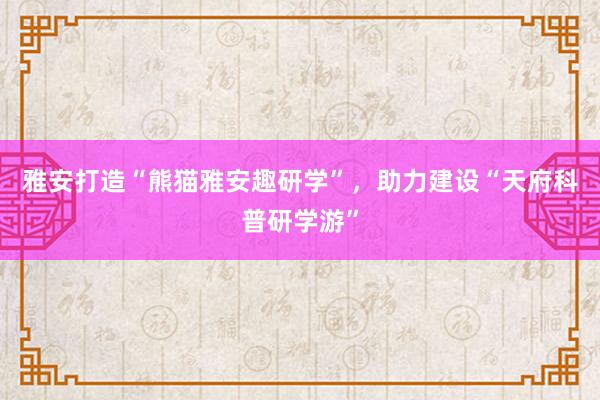 雅安打造“熊猫雅安趣研学”，助力建设“天府科普研学游”