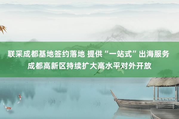 联采成都基地签约落地 提供“一站式”出海服务 成都高新区持续扩大高水平对外开放